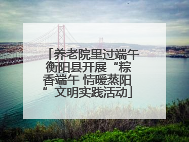 养老院里过端午 衡阳县开展“粽香端午 情暖蒸阳”文明实践活动